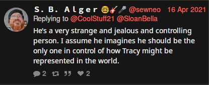 Twitter: @sewneo (S. B. Alger) 04/16/2021:  @CoolStuff21 @HyCearnaidh @diamondmind311 @SloanBella:  He's a very strange and jealous and controlling person. I assume he imagines he should be the only one in control of how Tracy might be represented in the world.